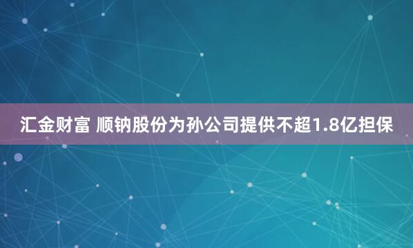汇金财富 顺钠股份为孙公司提供不超1.8亿担保