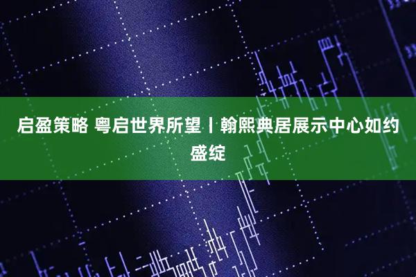启盈策略 粤启世界所望丨翰熙典居展示中心如约盛绽
