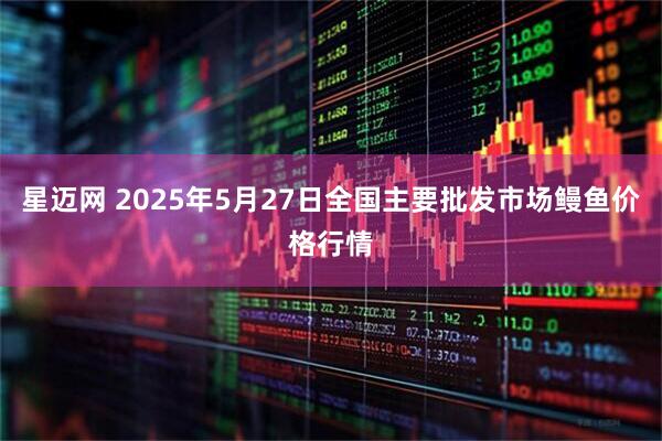 星迈网 2025年5月27日全国主要批发市场鳗鱼价格行情
