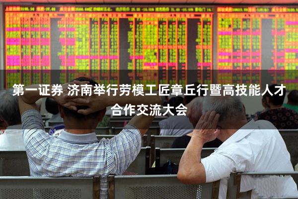 第一证券 济南举行劳模工匠章丘行暨高技能人才合作交流大会