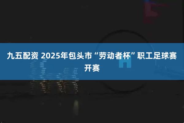 九五配资 2025年包头市“劳动者杯”职工足球赛开赛