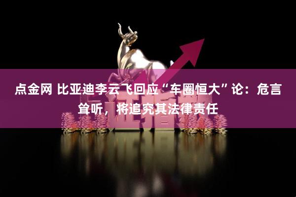 点金网 比亚迪李云飞回应“车圈恒大”论：危言耸听，将追究其法律责任