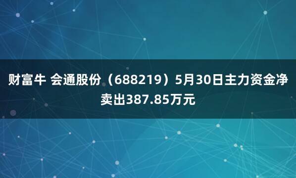 财富牛 会通股份（688219）5月30日主力资金净卖出387.85万元