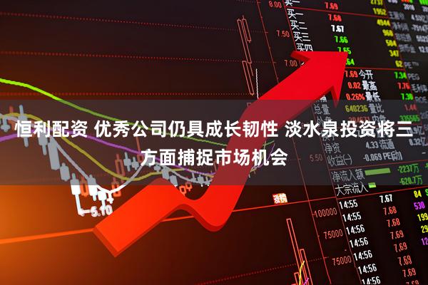 恒利配资 优秀公司仍具成长韧性 淡水泉投资将三方面捕捉市场机会