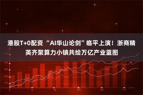 港股T+0配资 “AI华山论剑”临平上演！浙商精英齐聚算力小镇共绘万亿产业蓝图
