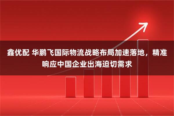 鑫优配 华鹏飞国际物流战略布局加速落地，精准响应中国企业出海迫切需求