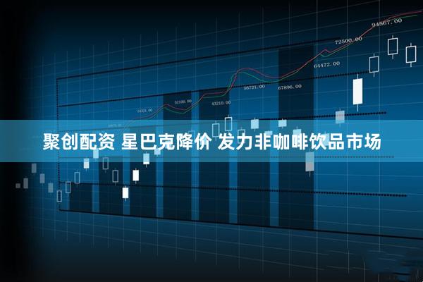 聚创配资 星巴克降价 发力非咖啡饮品市场