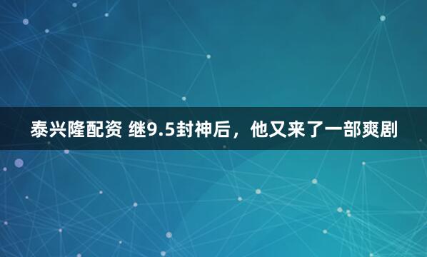 泰兴隆配资 继9.5封神后，他又来了一部爽剧