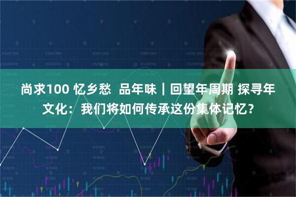 尚求100 忆乡愁  品年味｜回望年周期 探寻年文化：我们将如何传承这份集体记忆？