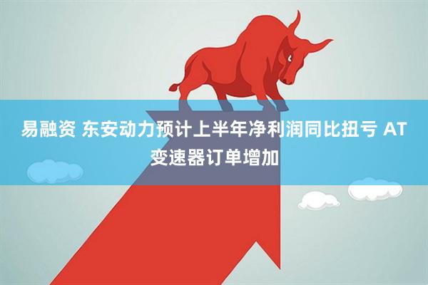 易融资 东安动力预计上半年净利润同比扭亏 AT变速器订单增加