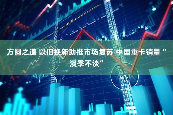方圆之道 以旧换新助推市场复苏 中国重卡销量“淡季不淡”
