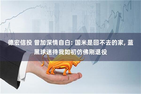 德宏信投 曾加深情自白: 国米是回不去的家, 蓝黑球迷待我如初仿佛刚退役