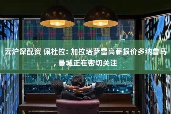 云沪深配资 佩杜拉: 加拉塔萨雷高薪报价多纳鲁马, 曼城正在密切关注