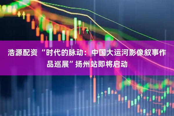 浩源配资 “时代的脉动：中国大运河影像叙事作品巡展”扬州站即将启动