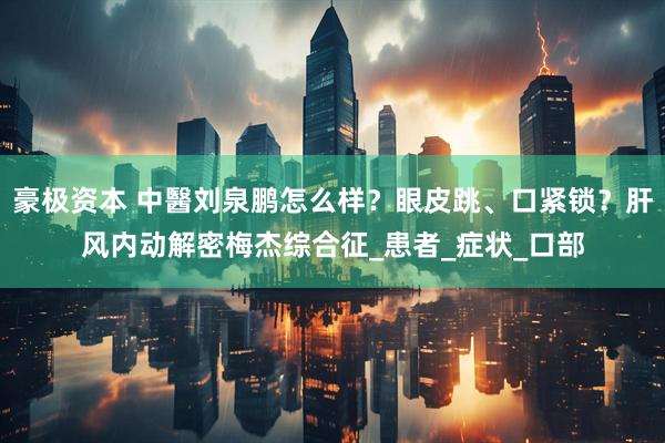 豪极资本 中醫刘泉鹏怎么样？眼皮跳、口紧锁？肝风内动解密梅杰综合征_患者_症状_口部