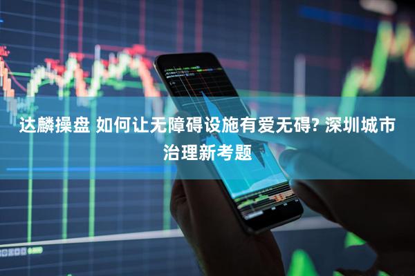 达麟操盘 如何让无障碍设施有爱无碍? 深圳城市治理新考题