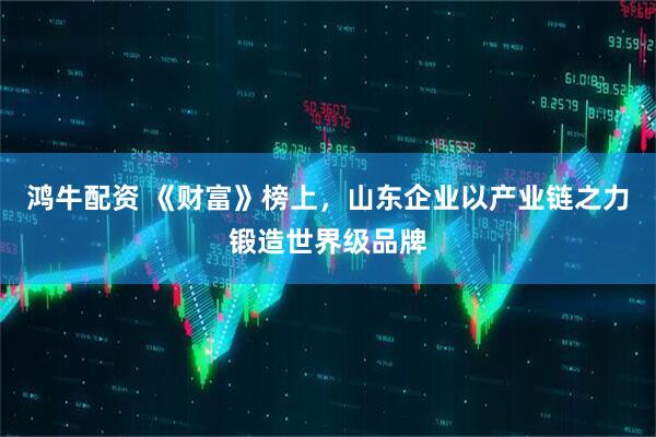 鸿牛配资 《财富》榜上，山东企业以产业链之力锻造世界级品牌