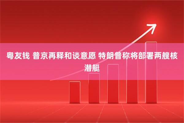 粤友钱 普京再释和谈意愿 特朗普称将部署两艘核潜艇