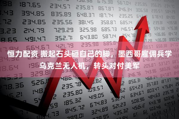 恒力配资 搬起石头砸自己的脚，墨西哥雇佣兵学乌克兰无人机，转头对付美军