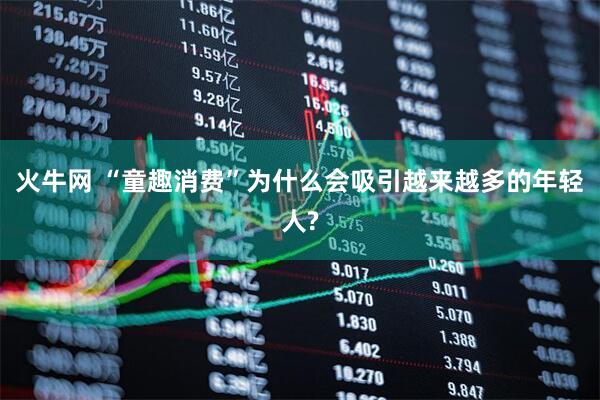 火牛网 “童趣消费”为什么会吸引越来越多的年轻人?