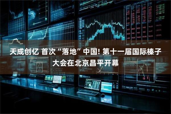 天成创亿 首次“落地”中国! 第十一届国际榛子大会在北京昌平开幕