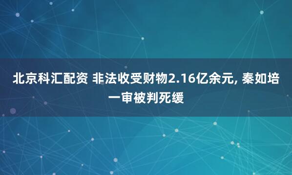 北京科汇配资 非法收受财物2.16亿余元, 秦如培一审被判死缓