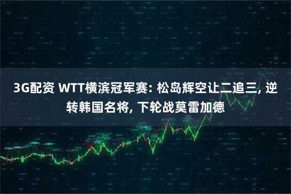 3G配资 WTT横滨冠军赛: 松岛辉空让二追三, 逆转韩国名将, 下轮战莫雷加德