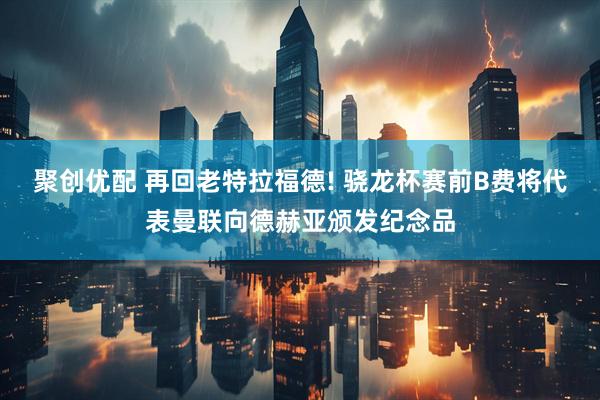聚创优配 再回老特拉福德! 骁龙杯赛前B费将代表曼联向德赫亚颁发纪念品