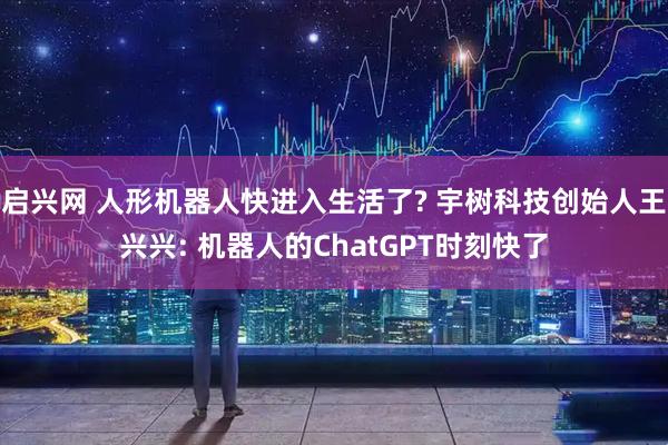 启兴网 人形机器人快进入生活了? 宇树科技创始人王兴兴: 机器人的ChatGPT时刻快了