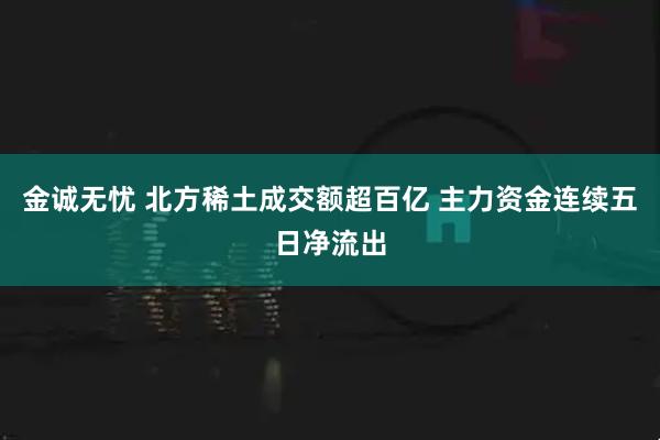 金诚无忧 北方稀土成交额超百亿 主力资金连续五日净流出