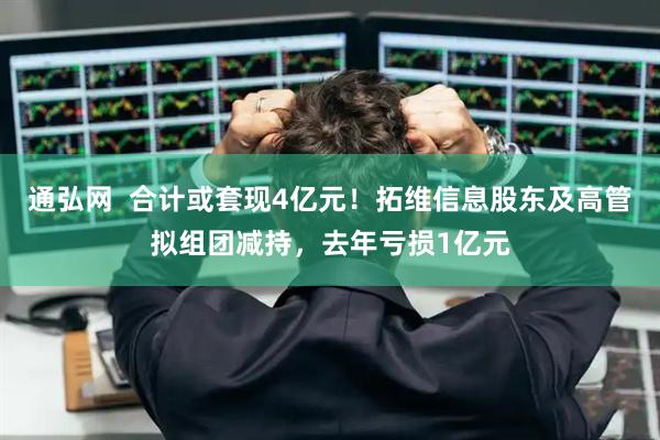 通弘网  合计或套现4亿元！拓维信息股东及高管拟组团减持，去年亏损1亿元