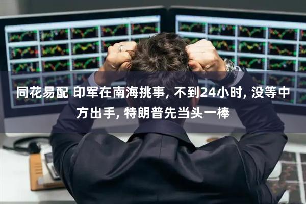 同花易配 印军在南海挑事, 不到24小时, 没等中方出手, 特朗普先当头一棒