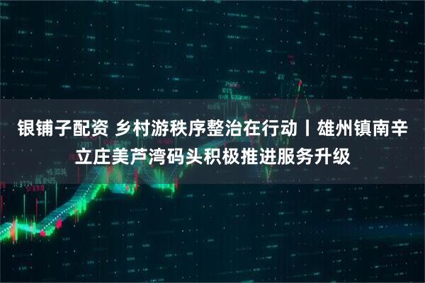 银铺子配资 乡村游秩序整治在行动丨雄州镇南辛立庄美芦湾码头积极推进服务升级