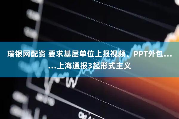 瑞银网配资 要求基层单位上报视频、PPT外包……上海通报3起形式主义