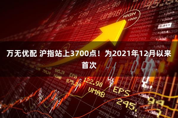 万无优配 沪指站上3700点！为2021年12月以来首次