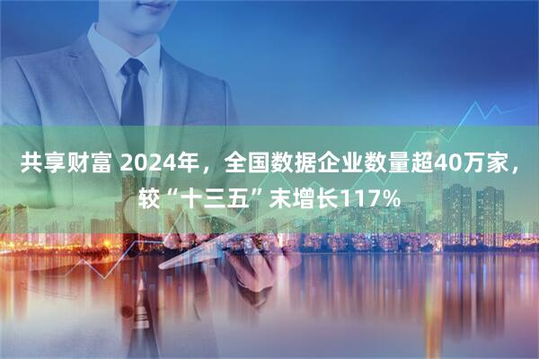 共享财富 2024年，全国数据企业数量超40万家，较“十三五”末增长117%