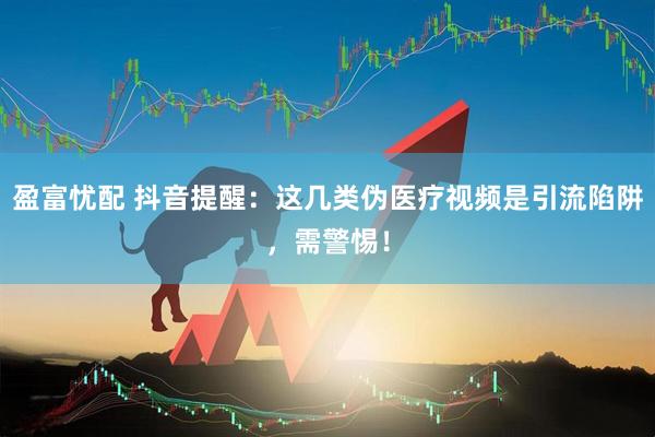 盈富忧配 抖音提醒：这几类伪医疗视频是引流陷阱，需警惕！