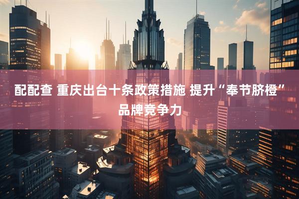 配配查 重庆出台十条政策措施 提升“奉节脐橙”品牌竞争力
