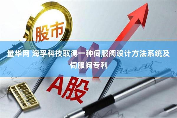 量华网 海孚科技取得一种伺服阀设计方法系统及伺服阀专利