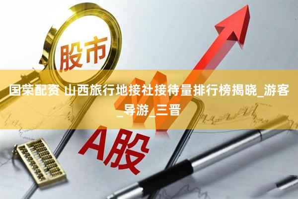 国荣配资 山西旅行地接社接待量排行榜揭晓_游客_导游_三晋
