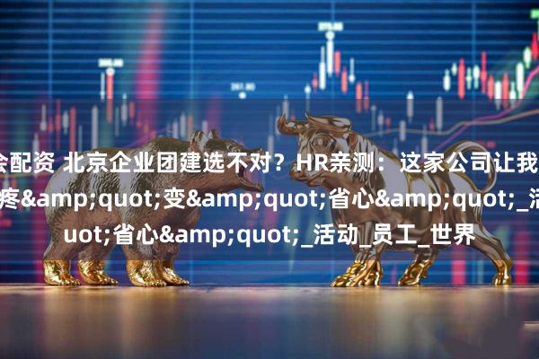 海会配资 北京企业团建选不对？HR亲测：这家公司让我从&quot;头疼&quot;变&quot;省心&quot;_活动_员工_世界