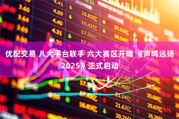 优配交易 八大平台联手 六大赛区开唱 《声鸣远扬2025》正式启动