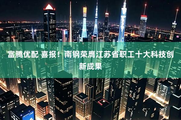 富腾优配 喜报！南钢荣膺江苏省职工十大科技创新成果