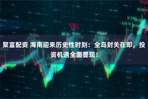 聚富配资 海南迎来历史性时刻：全岛封关在即，投资机遇全面显现！