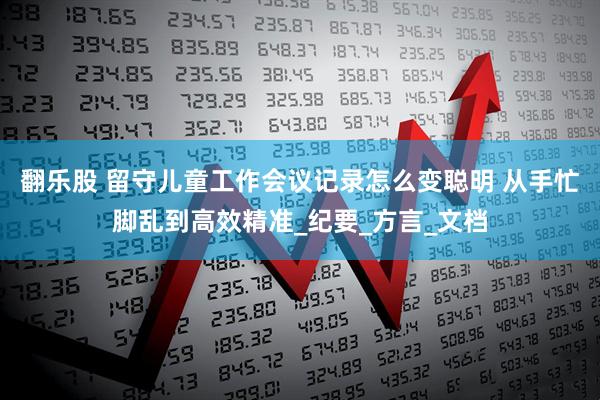 翻乐股 留守儿童工作会议记录怎么变聪明 从手忙脚乱到高效精准_纪要_方言_文档